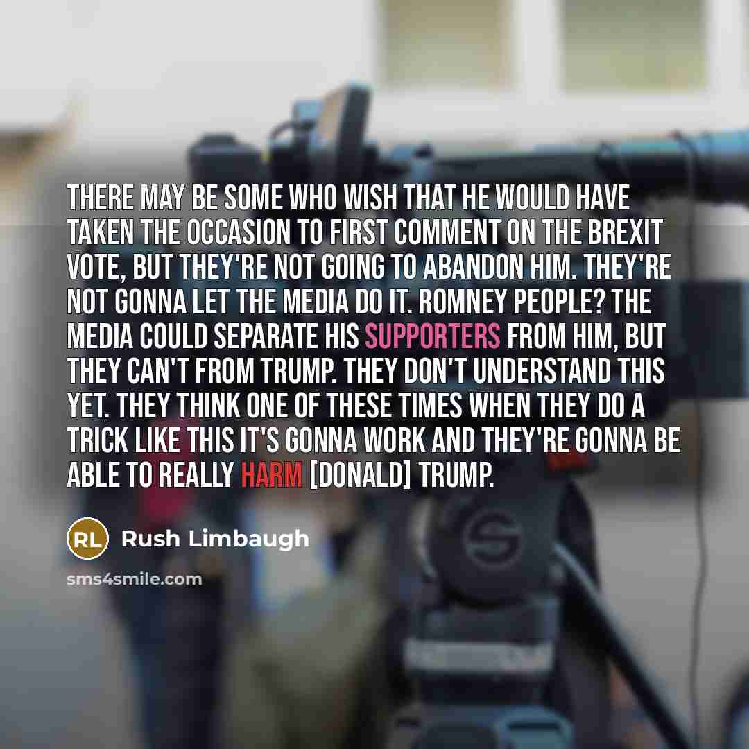 “There may be some who wish that he would have taken the occasion to first comment on the Brexit vote, but they're not going to abandon him. They're not gonna let the media do it. Romney people? The media could separate his supporters from him, but they can't from Trump. They don't understand this…” quote by Rush Limbaugh