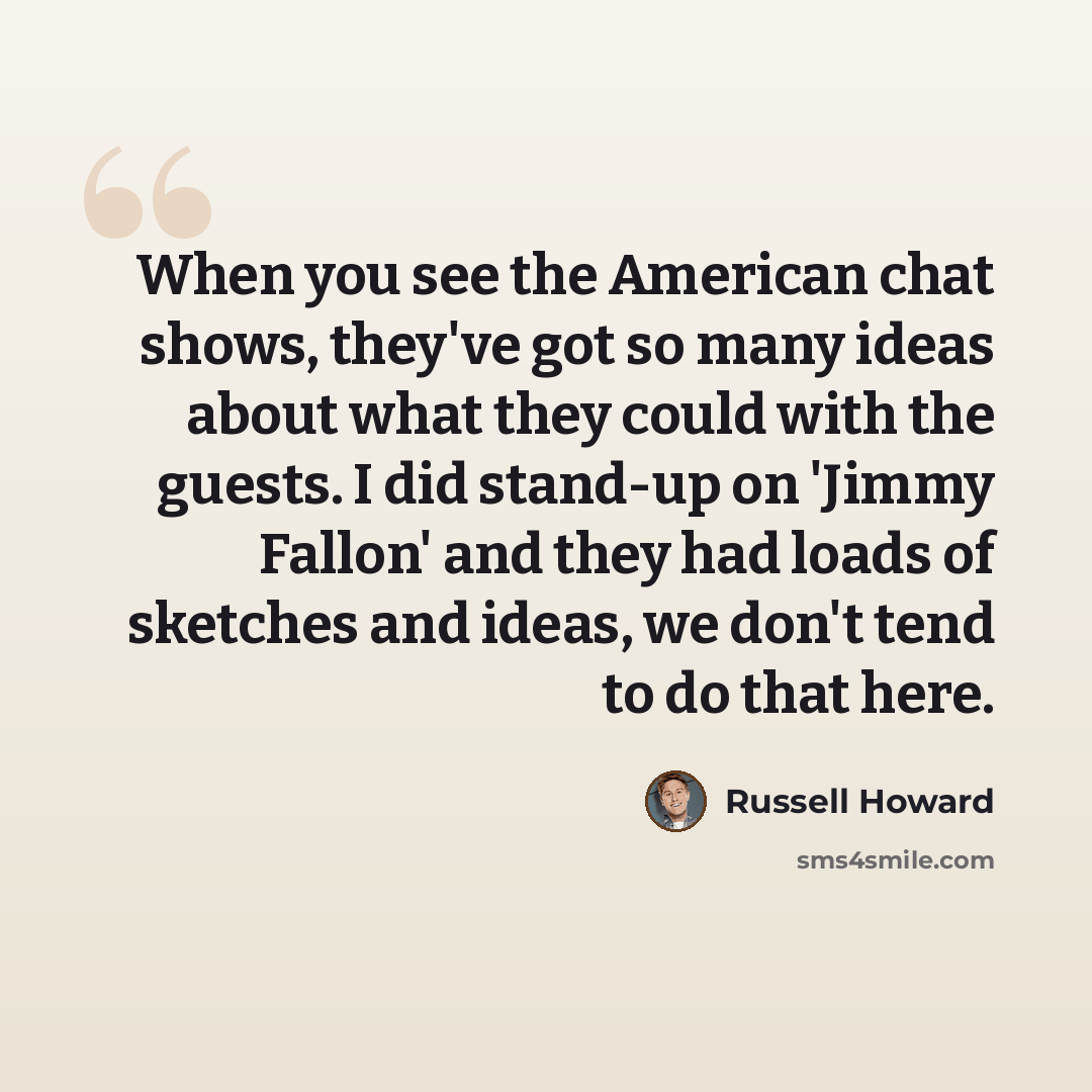 “When you see the American chat shows, they've got so many ideas about what they could with the guests. I did stand-up on 'Jimmy Fallon' and they had loads of sketches and ideas, we don't tend to do that here.” quote by Russell Howard