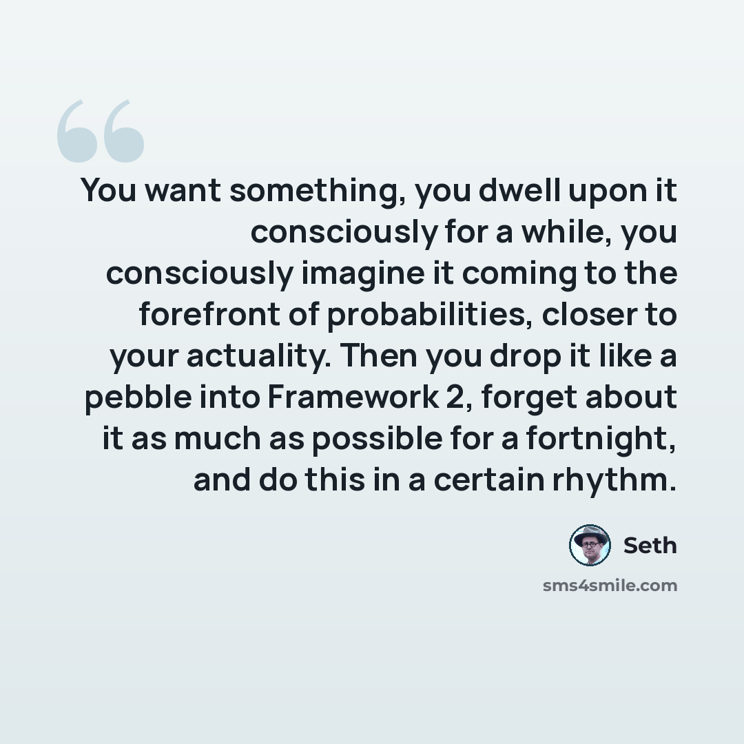 “You want something, you dwell upon it consciously for a while, you consciously imagine it coming to the forefront of probabilities, closer to your actuality. Then you drop it like a pebble into Framework 2, forget about it as much as possible for a fortnight, and do this in a certain rhythm.” quote by Seth