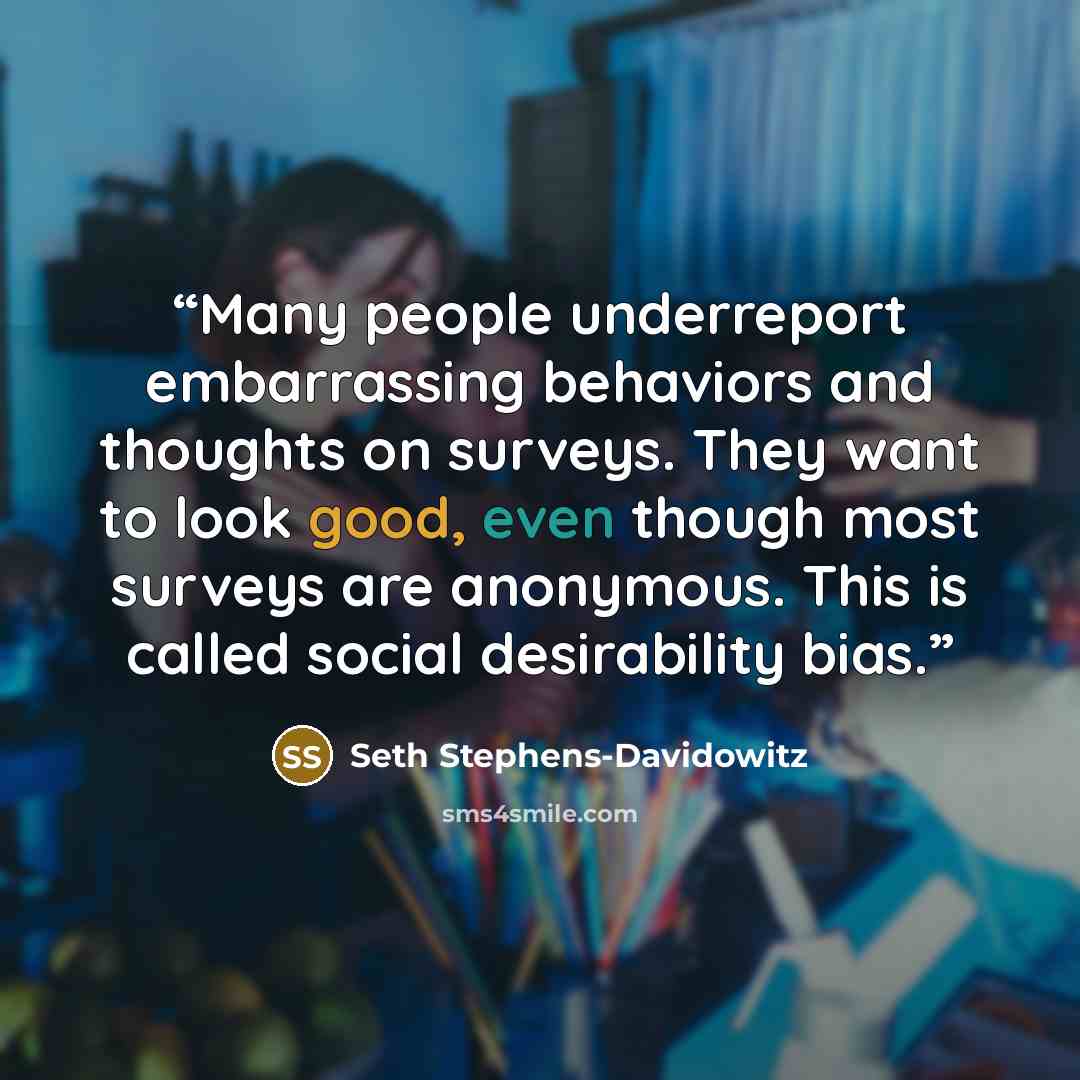 “Many people underreport embarrassing behaviors and thoughts on surveys. They want to look good, even though most surveys are anonymous. This is called social desirability bias.” quote by Seth Stephens-Davidowitz