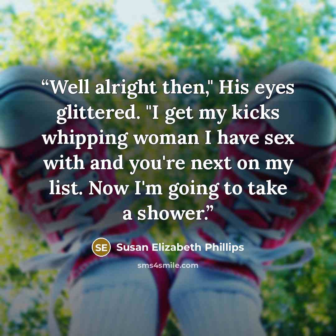 “Well alright then," His eyes glittered. "I get my kicks whipping woman I have sex with and you're next on my list. Now I'm going to take a shower.” quote by Susan Elizabeth Phillips