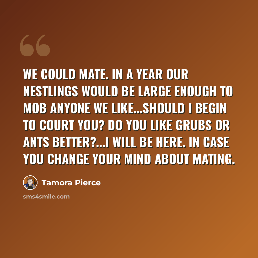 “We could mate. In a year our nestlings would be large enough to mob anyone we like...Should I begin to court you? Do you like grubs or ants better?...I will be here. In case you change your mind about mating.” quote by Tamora Pierce