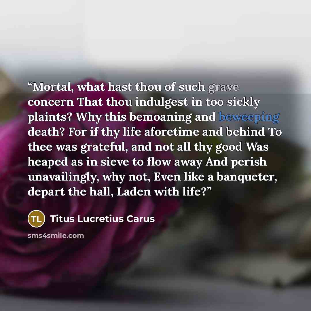 “Mortal, what hast thou of such grave concern That thou indulgest in too sickly plaints? Why this bemoaning and beweeping death? For if thy life aforetime and behind To thee was grateful, and not all thy good Was heaped as in sieve to flow away And perish unavailingly, why not, Even like a…” quote by Titus Lucretius Carus
