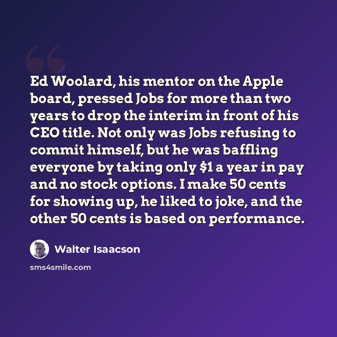 “Ed Woolard, his mentor on the Apple board, pressed Jobs for more than two years to drop the interim in front of his CEO title. Not only was Jobs refusing to commit himself, but he was baffling everyone by taking only $1 a year in pay and no stock options. I make 50 cents for showing up, he liked…” quote by Walter Isaacson