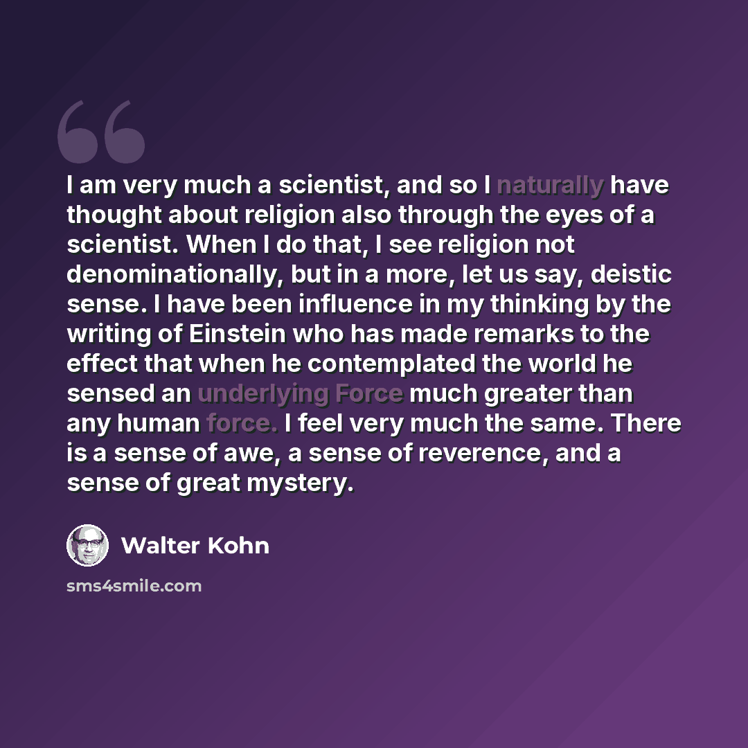 “I am very much a scientist, and so I naturally have thought about religion also through the eyes of a scientist. When I do that, I see religion not denominationally, but in a more, let us say, deistic sense. I have been influence in my thinking by the writing of Einstein who has made remarks to…” quote by Walter Kohn