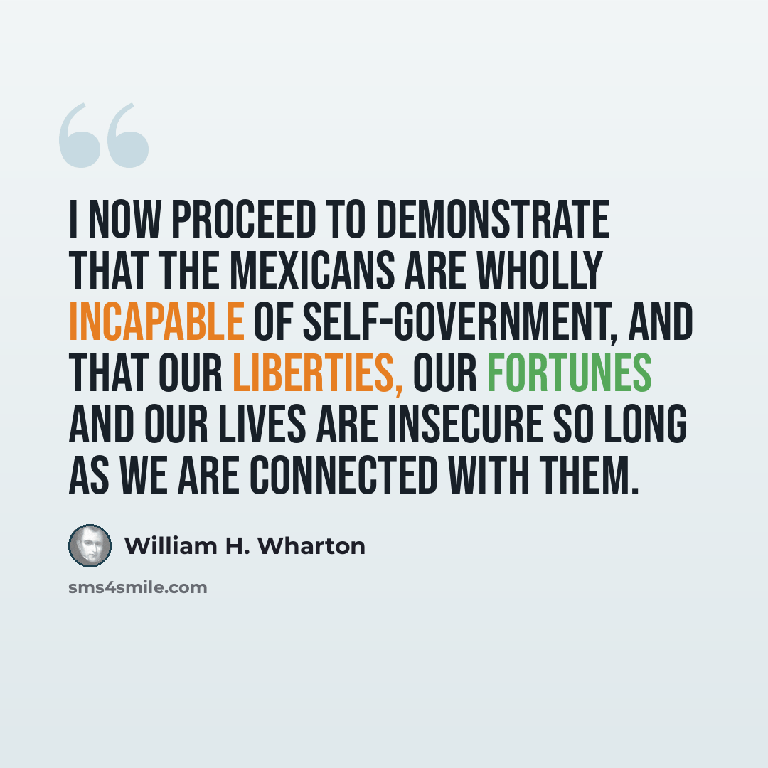 “I now proceed to demonstrate that the Mexicans are wholly incapable of self-government, and that our liberties, our fortunes and our lives are insecure so long as we are connected with them.” quote by William H. Wharton