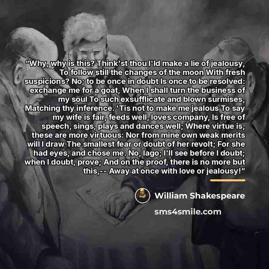 “Why, why is this? Think'st thou I'ld make a lie of jealousy, To follow still the changes of the moon With fresh suspicions? No; to be once in doubt Is once to be resolved: exchange me for a goat, When I shall turn the business of my soul To such exsufflicate and blown surmises, Matching thy…” quote by William Shakespeare
