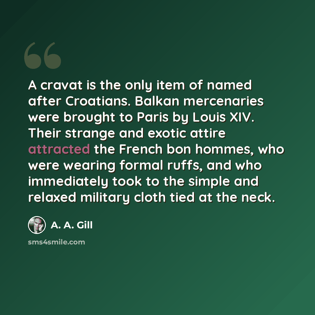 “A cravat is the only item of named after Croatians. Balkan mercenaries were brought to Paris by Louis XIV. Their strange and exotic attire attracted the French bon hommes, who were wearing formal ruffs, and who immediately took to the simple and relaxed military cloth tied at the neck.” quote by A. A. Gill