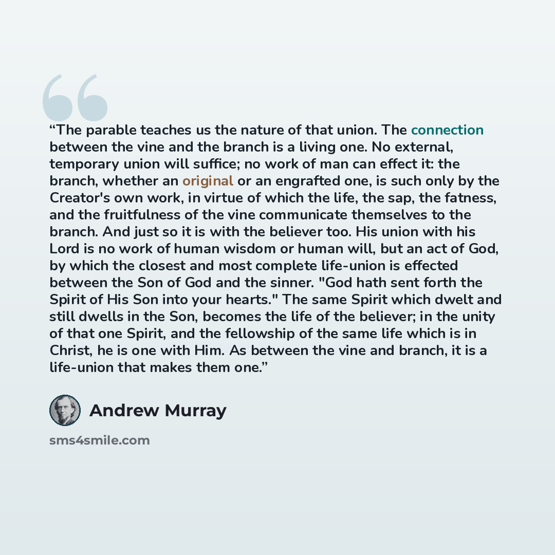 “The parable teaches us the nature of that union. The connection between the vine and the branch is a living one. No external, temporary union will suffice; no work of man can effect it: the branch, whether an original or an engrafted one, is such only by the Creator's own work, in virtue of which…” quote by Andrew Murray