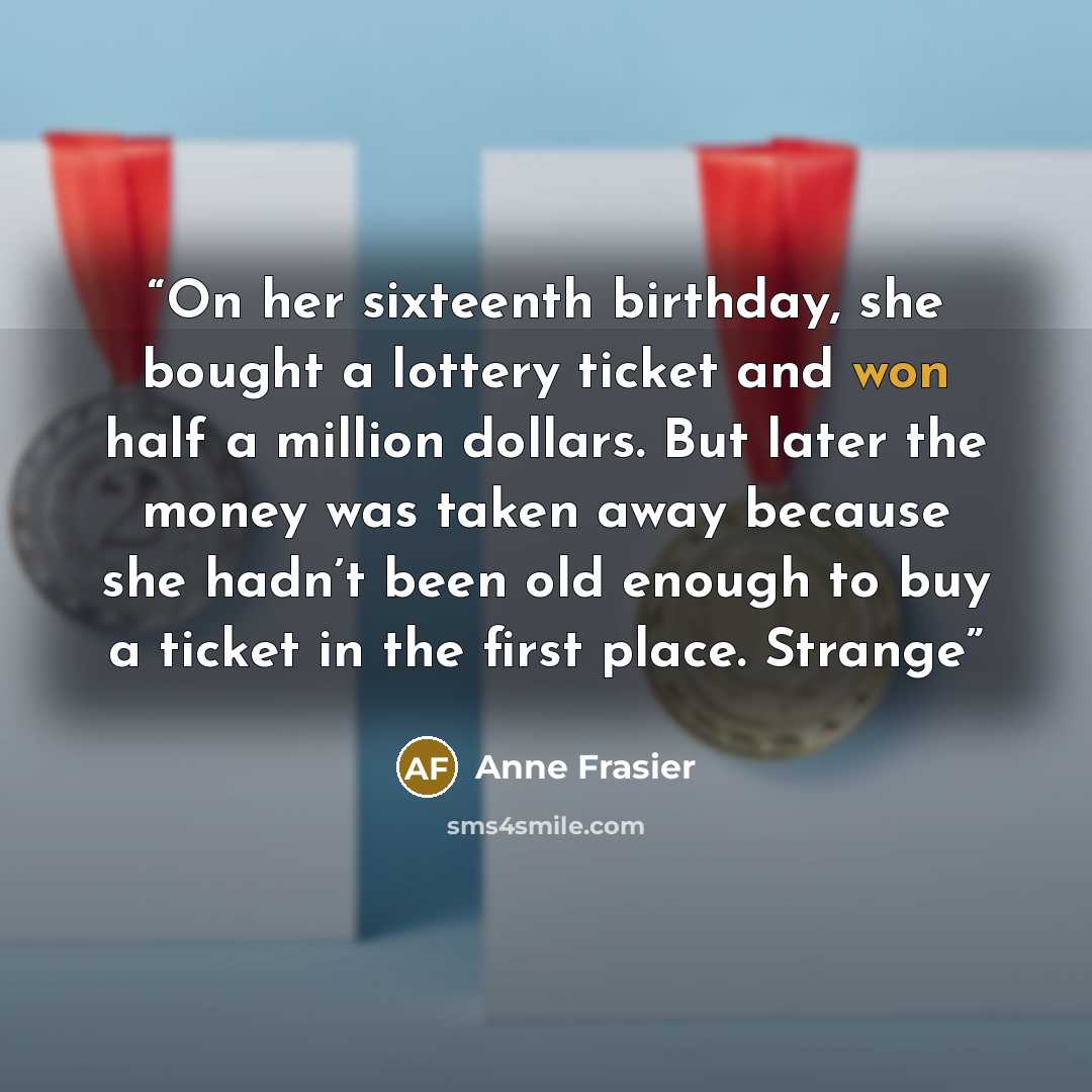 “On her sixteenth birthday, she bought a lottery ticket and won half a million dollars. But later the money was taken away because she hadn’t been old enough to buy a ticket in the first place. Strange” quote by Anne Frasier