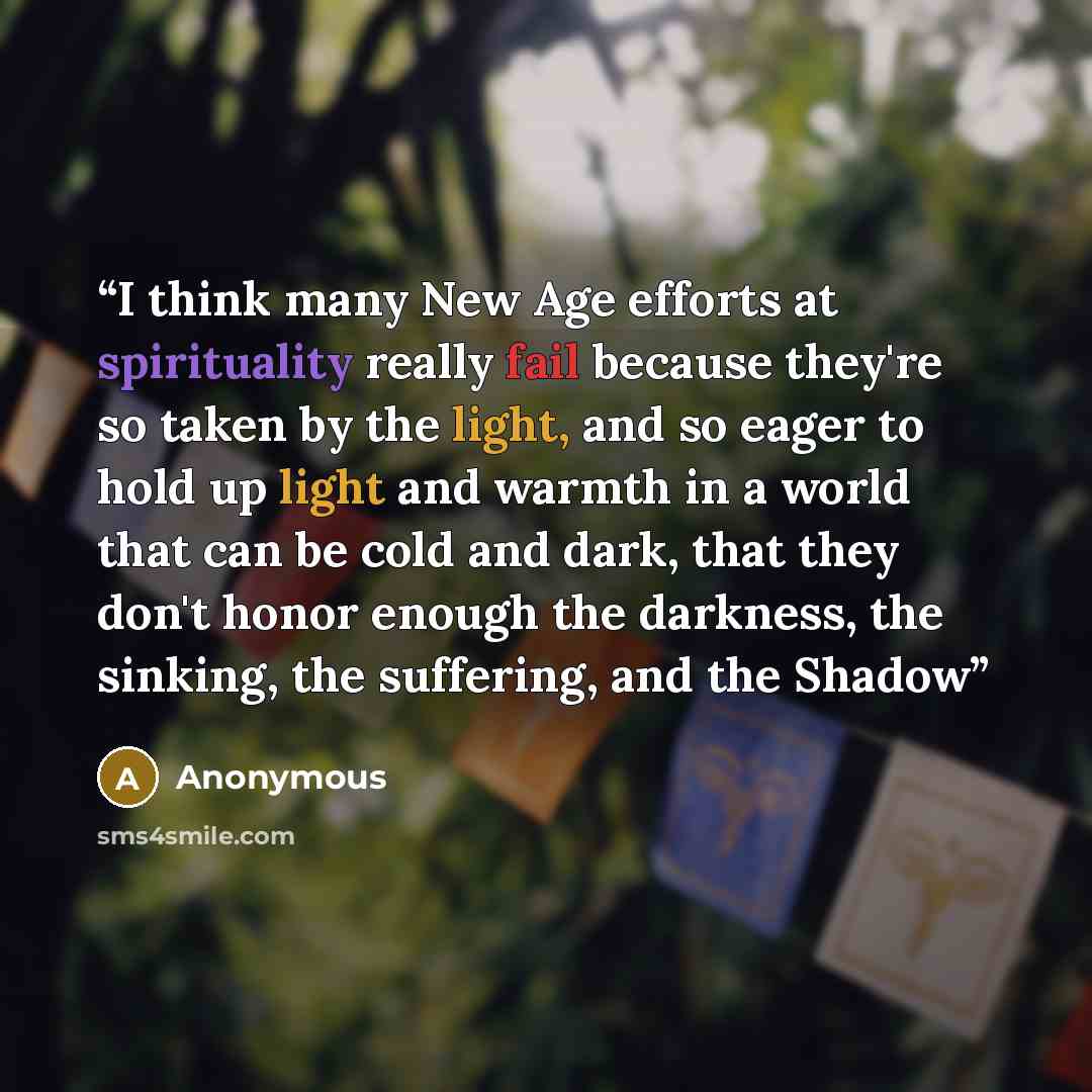 “I think many New Age efforts at spirituality really fail because they're so taken by the light, and so eager to hold up light and warmth in a world that can be cold and dark, that they don't honor enough the darkness, the sinking, the suffering, and the Shadow” quote by Anonymous