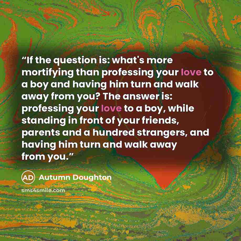 “If the question is: what's more mortifying than professing your love to a boy and having him turn and walk away from you? The answer is: professing your love to a boy, while standing in front of your friends, parents and a hundred strangers, and having him turn and walk away from you.” quote by Autumn Doughton