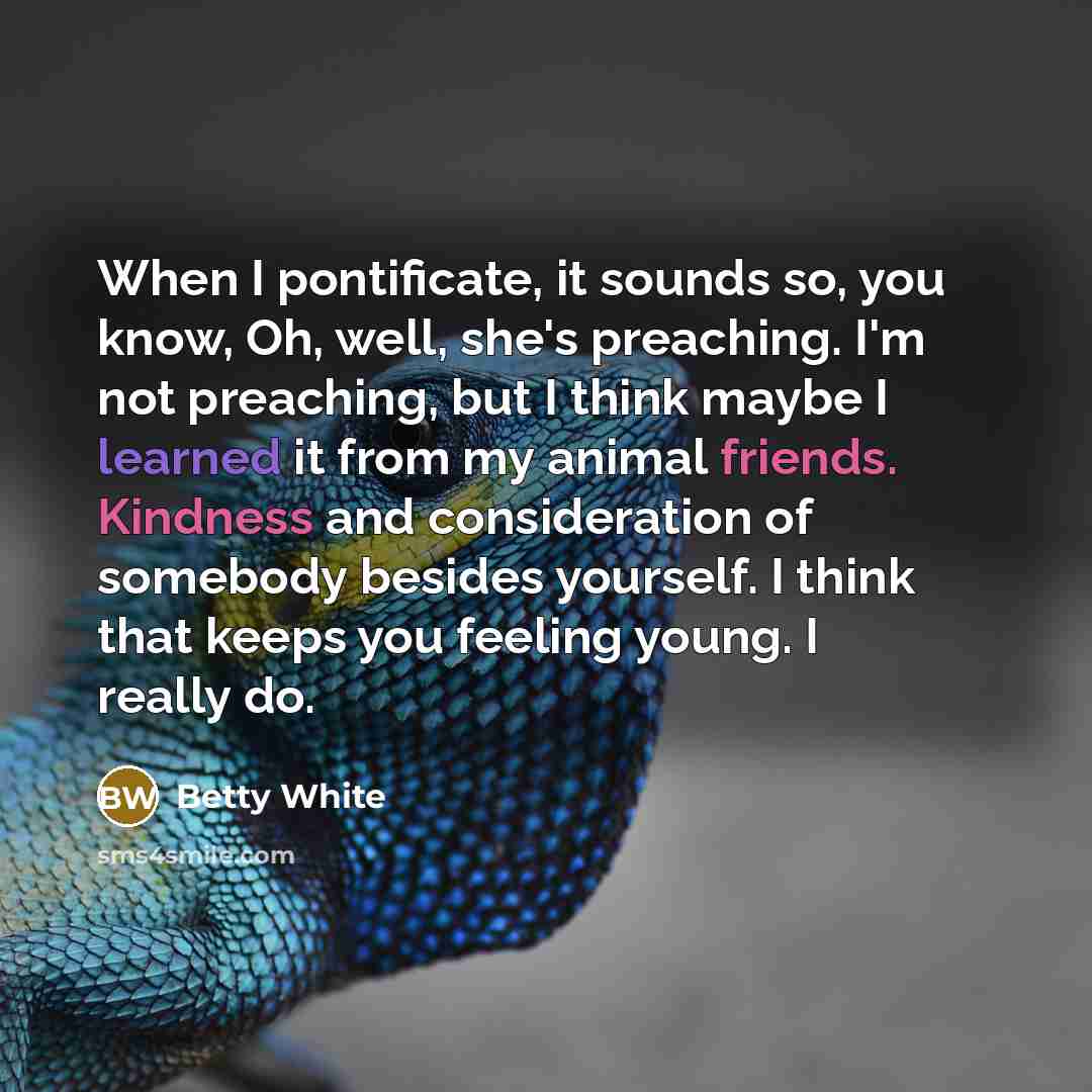 “When I pontificate, it sounds so, you know, Oh, well, she's preaching. I'm not preaching, but I think maybe I learned it from my animal friends. Kindness and consideration of somebody besides yourself. I think that keeps you feeling young. I really do.” quote by Betty White