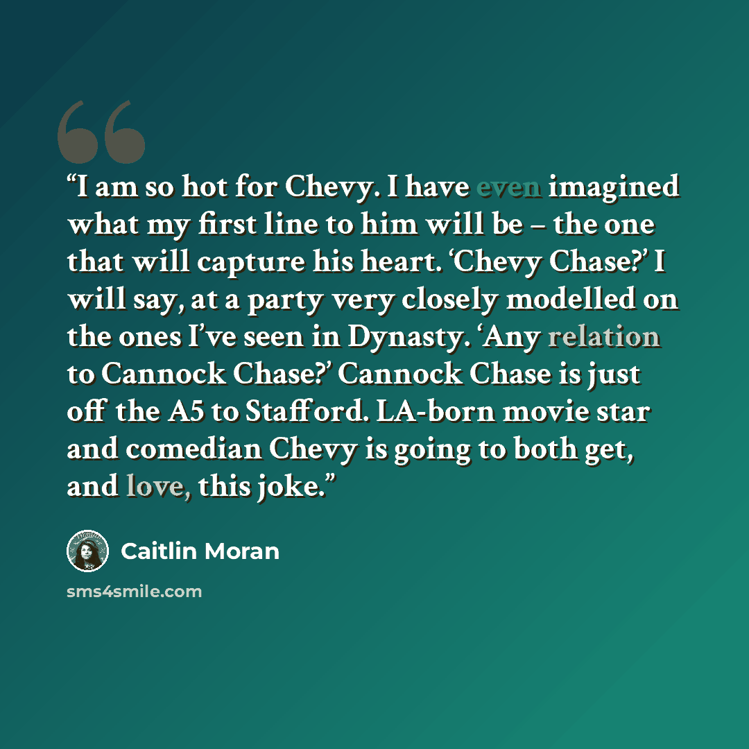 “I am so hot for Chevy. I have even imagined what my first line to him will be – the one that will capture his heart. ‘Chevy Chase?’ I will say, at a party very closely modelled on the ones I’ve seen in Dynasty. ‘Any relation to Cannock Chase?’ Cannock Chase is just off the A5 to Stafford. LA-born…” quote by Caitlin Moran
