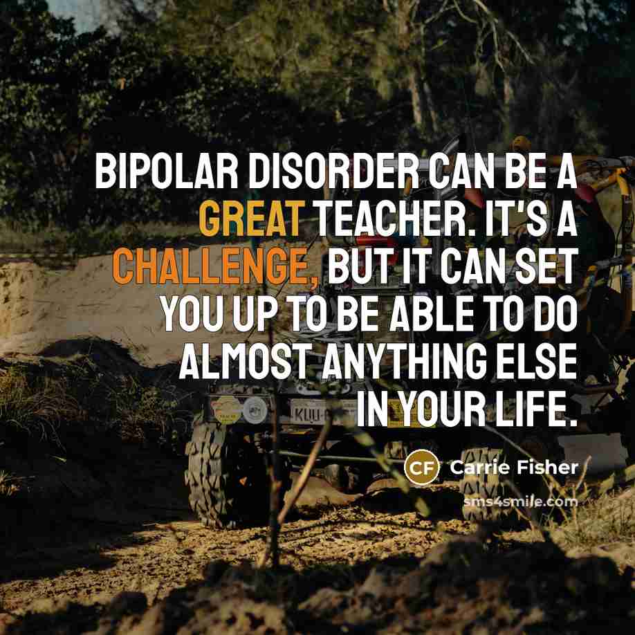 “Bipolar disorder can be a great teacher. It's a challenge, but it can set you up to be able to do almost anything else in your life.” quote by Carrie Fisher