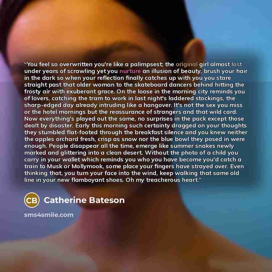 “You feel so overwritten you're like a palimpsest; the original girl almost lost under years of scrawling yet you nurture an illusion of beauty, brush your hair in the dark so when your reflection finally catches up with you you stare straight past that older woman to the skateboard dancers behind…” quote by Catherine Bateson