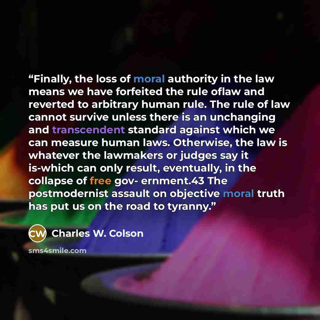 “Finally, the loss of moral authority in the law means we have forfeited the rule oflaw and reverted to arbitrary human rule. The rule of law cannot survive unless there is an unchanging and transcendent standard against which we can measure human laws. Otherwise, the law is whatever the lawmakers…” quote by Charles W. Colson