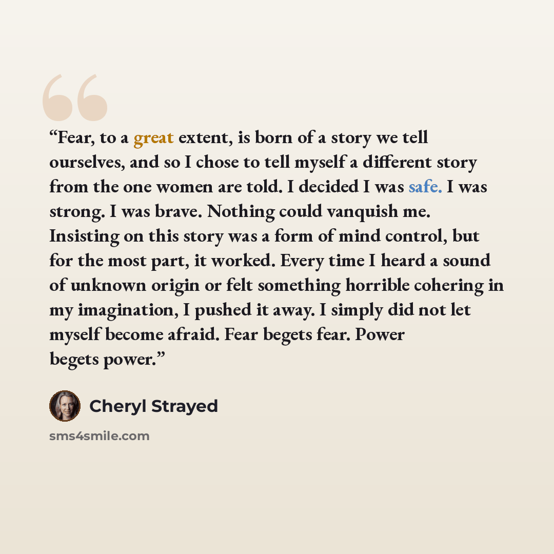 “Fear, to a great extent, is born of a story we tell ourselves, and so I chose to tell myself a different story from the one women are told. I decided I was safe. I was strong. I was brave. Nothing could vanquish me. Insisting on this story was a form of mind control, but for the most part, it…” quote by Cheryl Strayed