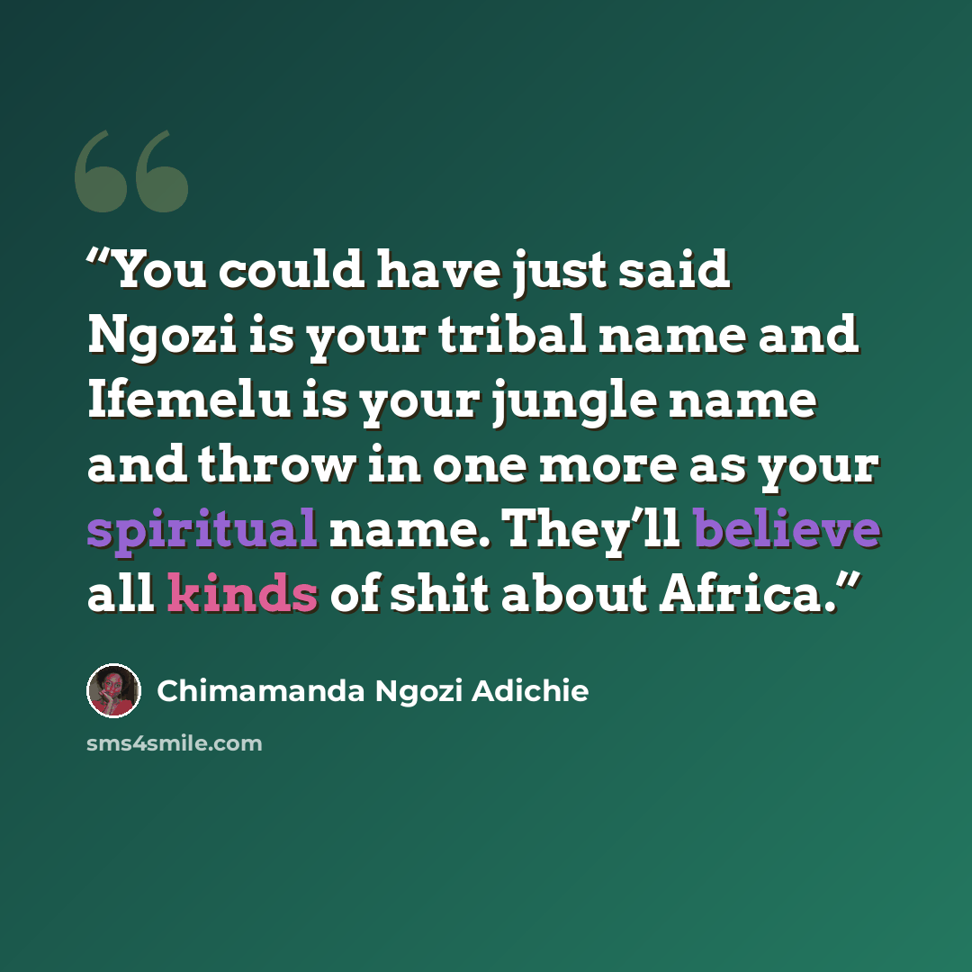 “You could have just said Ngozi is your tribal name and Ifemelu is your jungle name and throw in one more as your spiritual name. They’ll believe all kinds of shit about Africa.” quote by Chimamanda Ngozi Adichie
