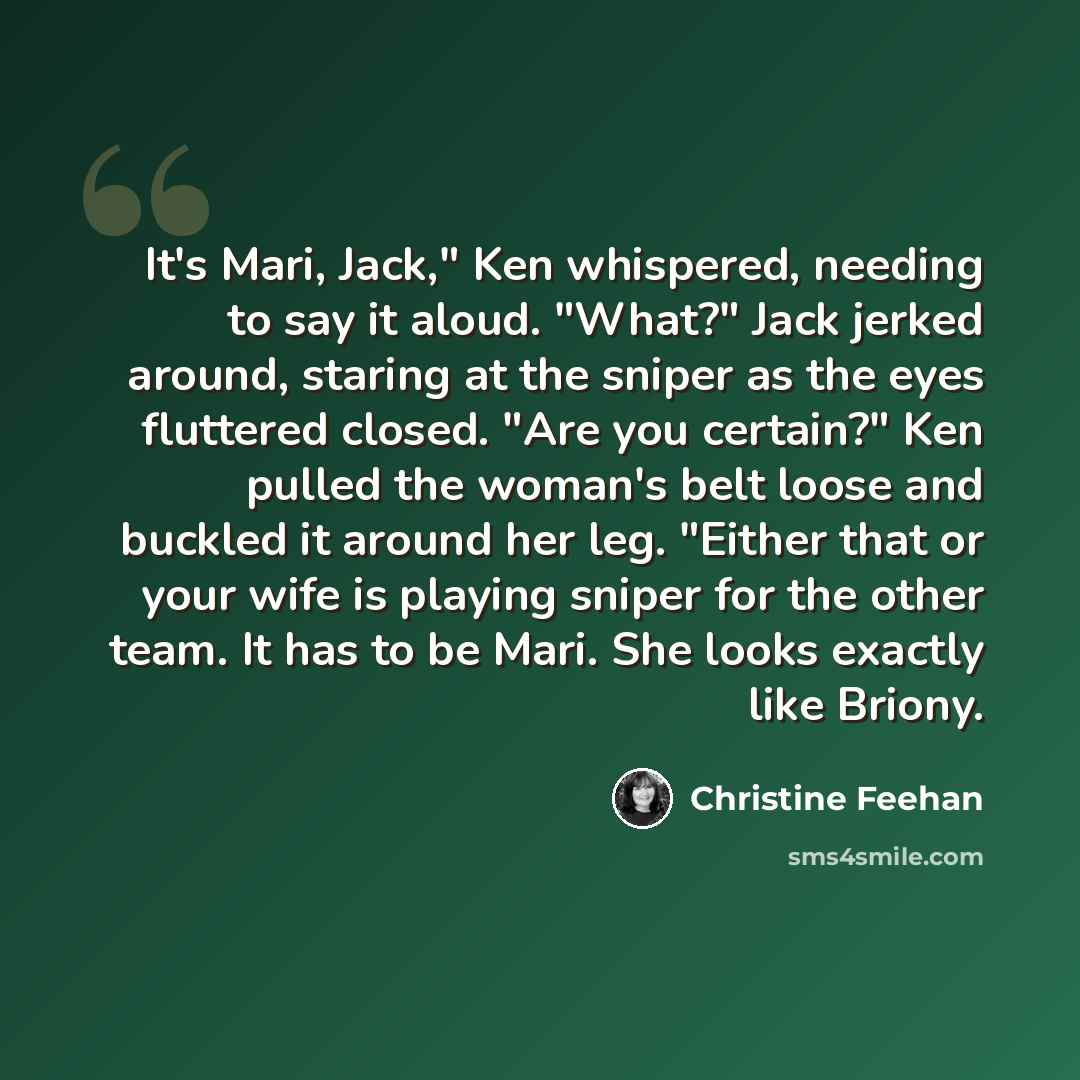 “It's Mari, Jack," Ken whispered, needing to say it aloud. "What?" Jack jerked around, staring at the sniper as the eyes fluttered closed. "Are you certain?" Ken pulled the woman's belt loose and buckled it around her leg. "Either that or your wife is playing sniper for the other team. It has to be…” quote by Christine Feehan