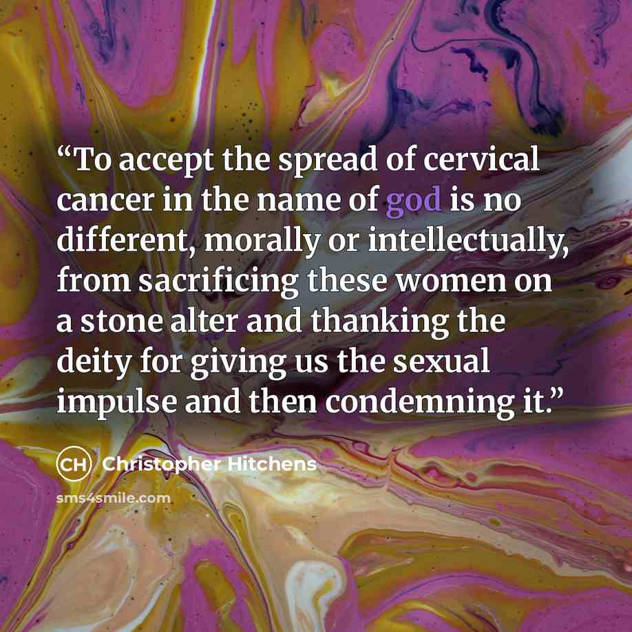 “To accept the spread of cervical cancer in the name of god is no different, morally or intellectually, from sacrificing these women on a stone alter and thanking the deity for giving us the sexual impulse and then condemning it.” quote by Christopher Hitchens