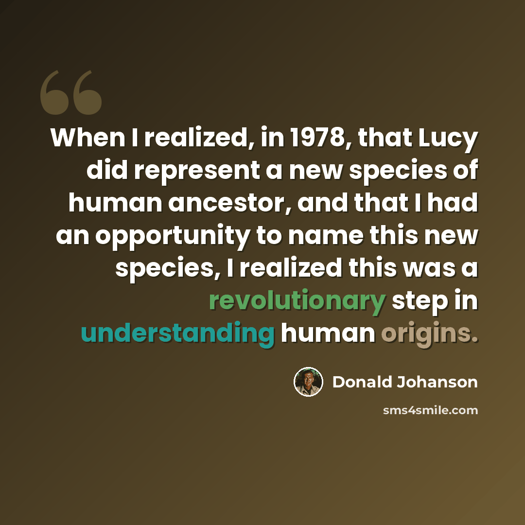 “When I realized, in 1978, that Lucy did represent a new species of human ancestor, and that I had an opportunity to name this new species, I realized this was a revolutionary step in understanding human origins.” quote by Donald Johanson