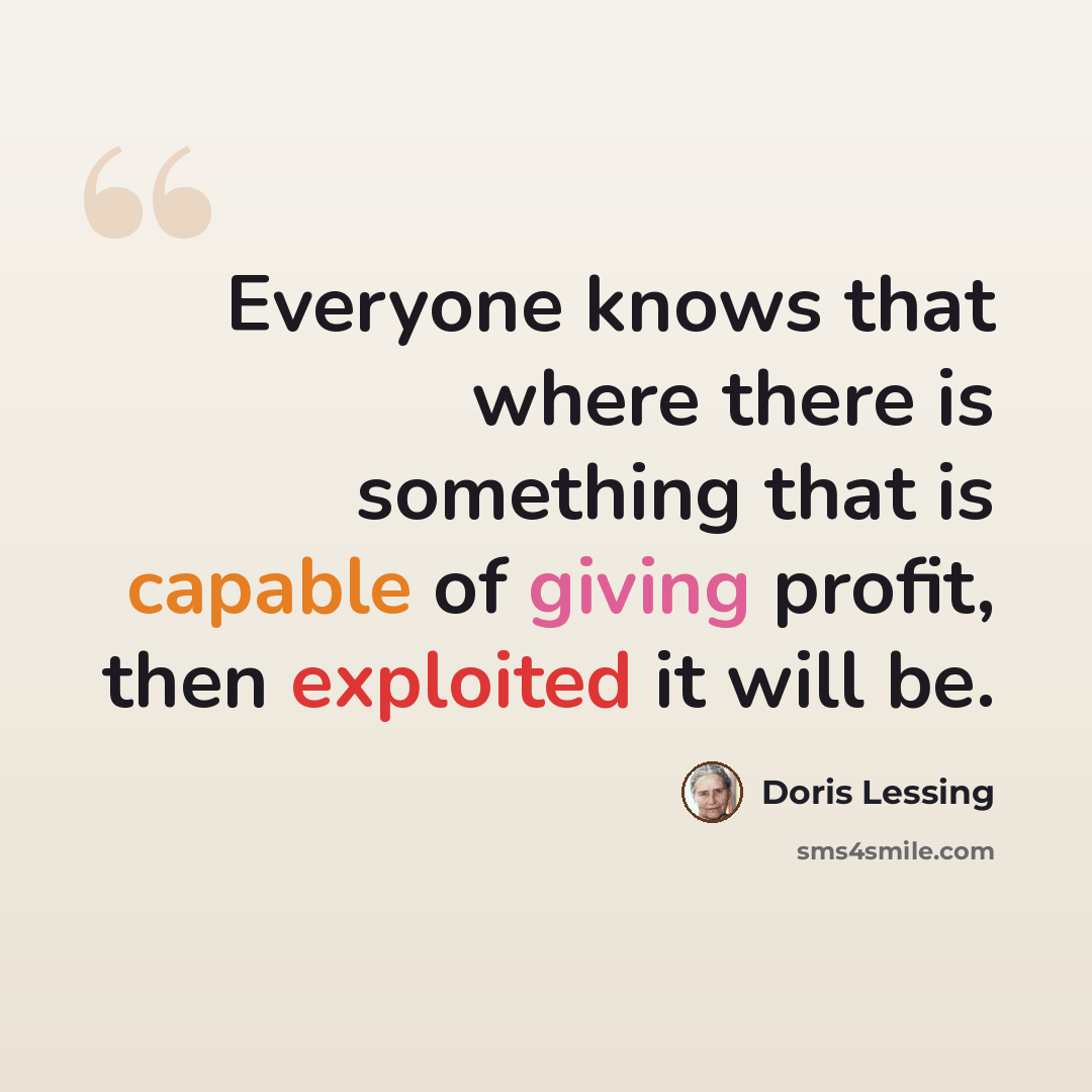 “Everyone knows that where there is something that is capable of giving profit, then exploited it will be.” quote by Doris Lessing