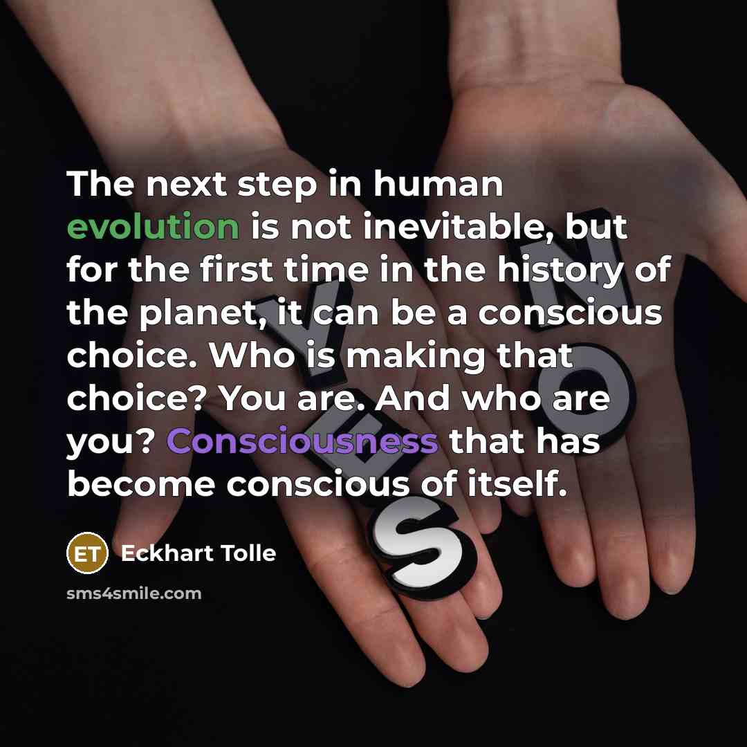 “The next step in human evolution is not inevitable, but for the first time in the history of the planet, it can be a conscious choice. Who is making that choice? You are. And who are you? Consciousness that has become conscious of itself.” quote by Eckhart Tolle