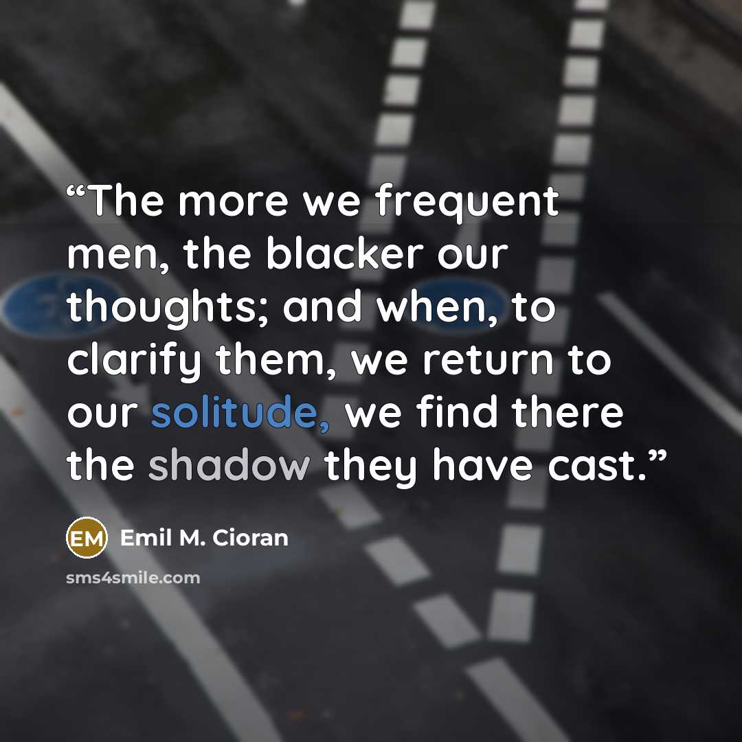 “The more we frequent men, the blacker our thoughts; and when, to clarify them, we return to our solitude, we find there the shadow they have cast.” quote by Emil M. Cioran