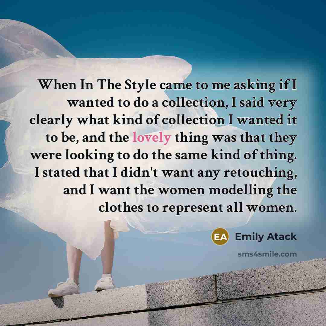 “When In The Style came to me asking if I wanted to do a collection, I said very clearly what kind of collection I wanted it to be, and the lovely thing was that they were looking to do the same kind of thing. I stated that I didn't want any retouching, and I want the women modelling the clothes to…” quote by Emily Atack