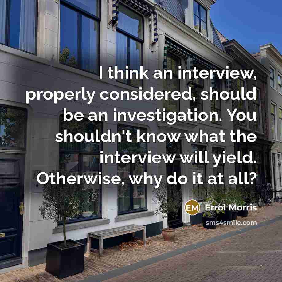 “I think an interview, properly considered, should be an investigation. You shouldn't know what the interview will yield. Otherwise, why do it at all?” quote by Errol Morris