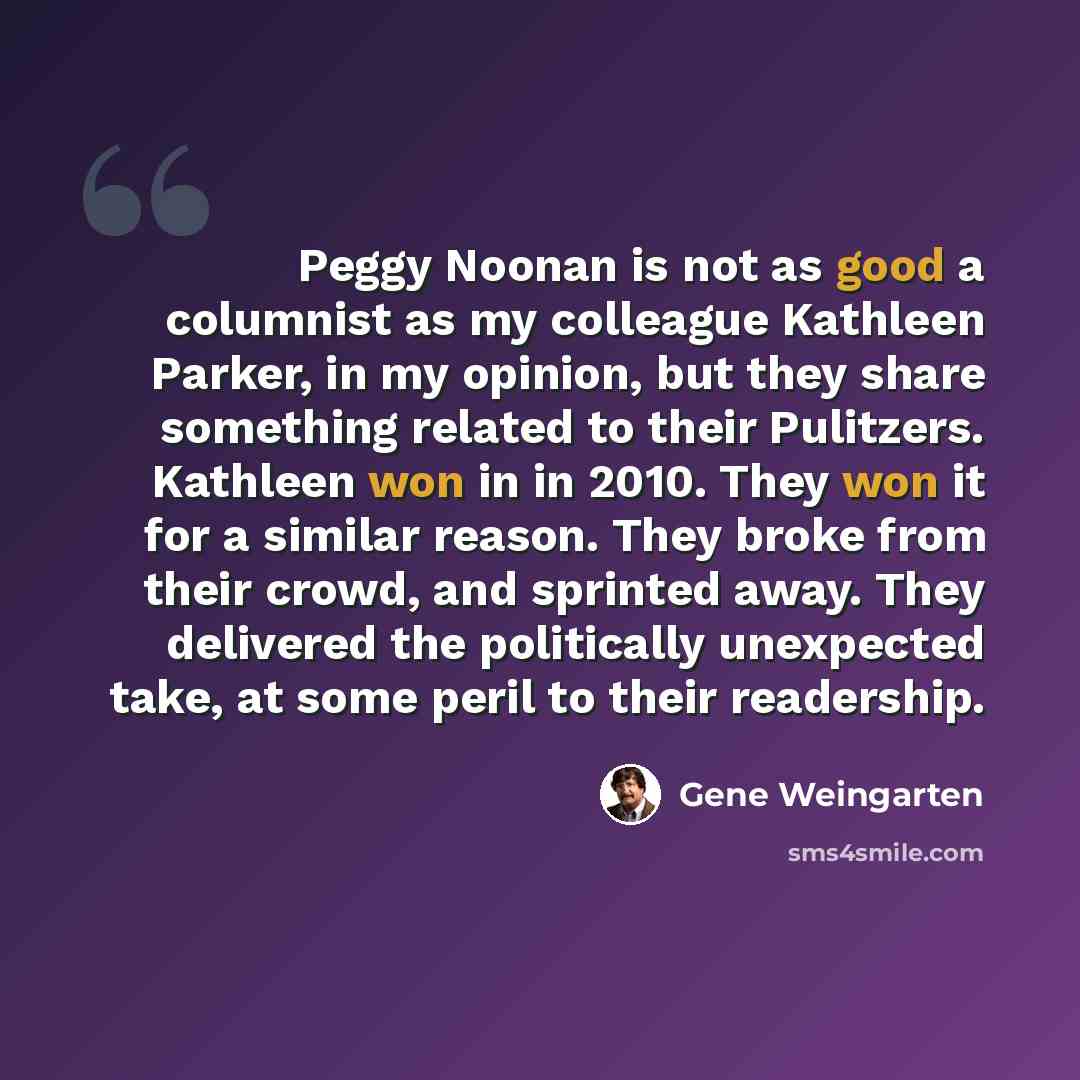 “Peggy Noonan is not as good a columnist as my colleague Kathleen Parker, in my opinion, but they share something related to their Pulitzers. Kathleen won in in 2010. They won it for a similar reason. They broke from their crowd, and sprinted away. They delivered the politically unexpected take, at…” quote by Gene Weingarten