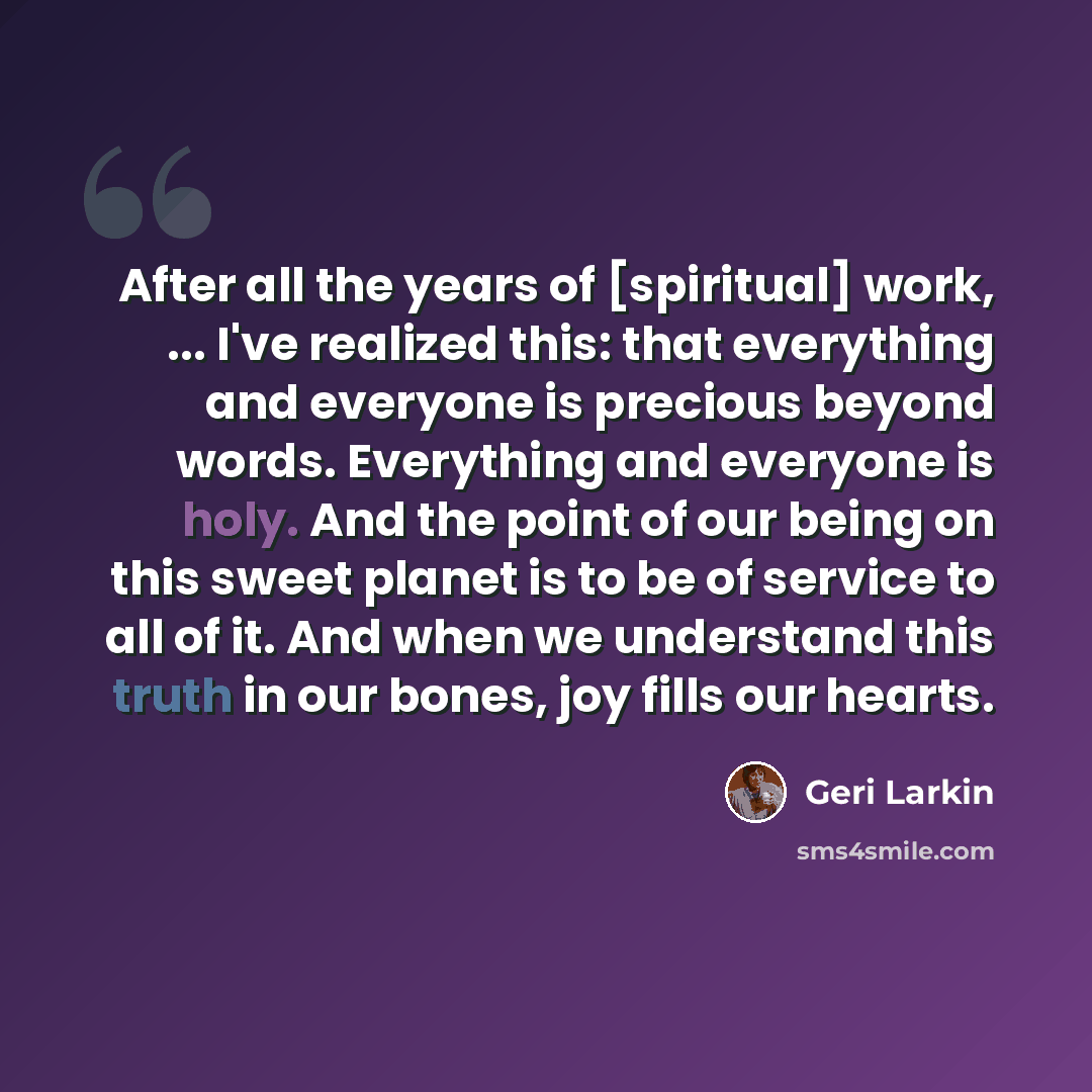 “After all the years of [spiritual] work, ... I've realized this: that everything and everyone is precious beyond words. Everything and everyone is holy. And the point of our being on this sweet planet is to be of service to all of it. And when we understand this truth in our bones, joy fills our…” quote by Geri Larkin