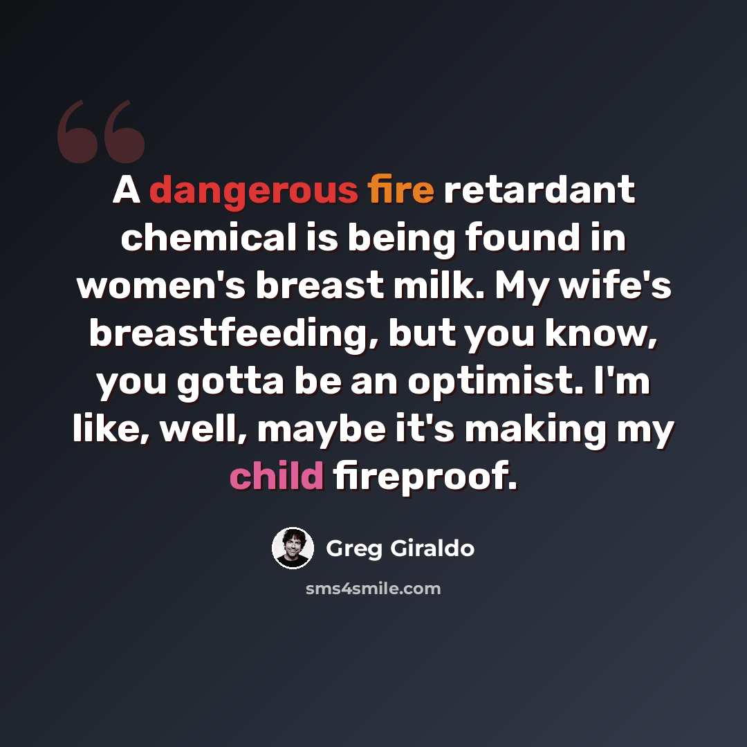 “A dangerous fire retardant chemical is being found in women's breast milk. My wife's breastfeeding, but you know, you gotta be an optimist. I'm like, well, maybe it's making my child fireproof.” quote by Greg Giraldo