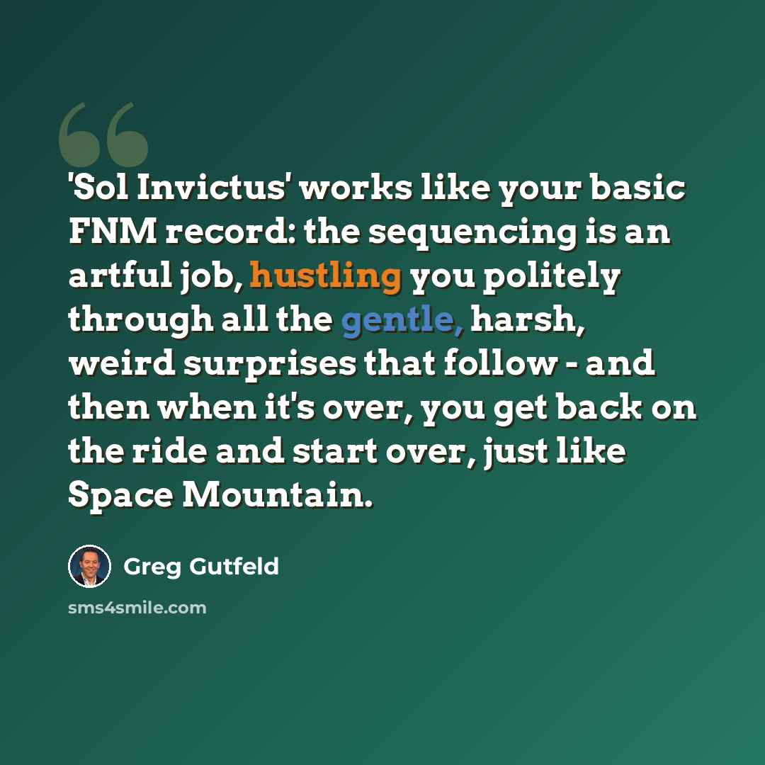 “'Sol Invictus' works like your basic FNM record: the sequencing is an artful job, hustling you politely through all the gentle, harsh, weird surprises that follow - and then when it's over, you get back on the ride and start over, just like Space Mountain.” quote by Greg Gutfeld