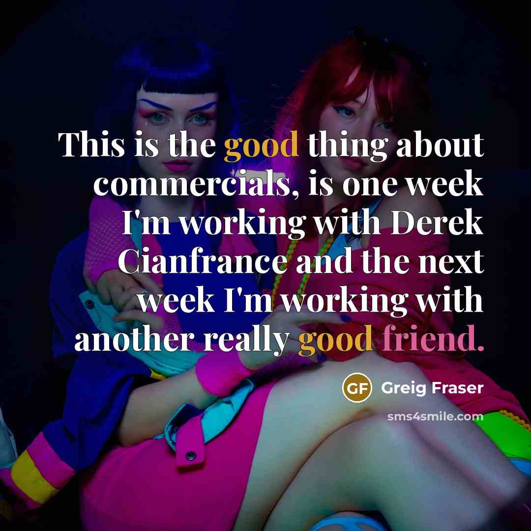 “This is the good thing about commercials, is one week I'm working with Derek Cianfrance and the next week I'm working with another really good friend.” quote by Greig Fraser