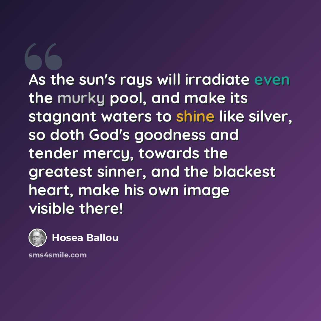 “As the sun's rays will irradiate even the murky pool, and make its stagnant waters to shine like silver, so doth God's goodness and tender mercy, towards the greatest sinner, and the blackest heart, make his own image visible there!” quote by Hosea Ballou