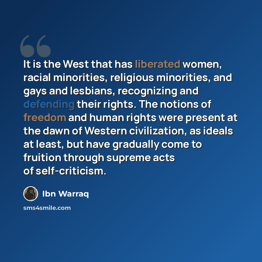 “It is the West that has liberated women, racial minorities, religious minorities, and gays and lesbians, recognizing and defending their rights. The notions of freedom and human rights were present at the dawn of Western civilization, as ideals at least, but have gradually come to fruition through…” quote by Ibn Warraq