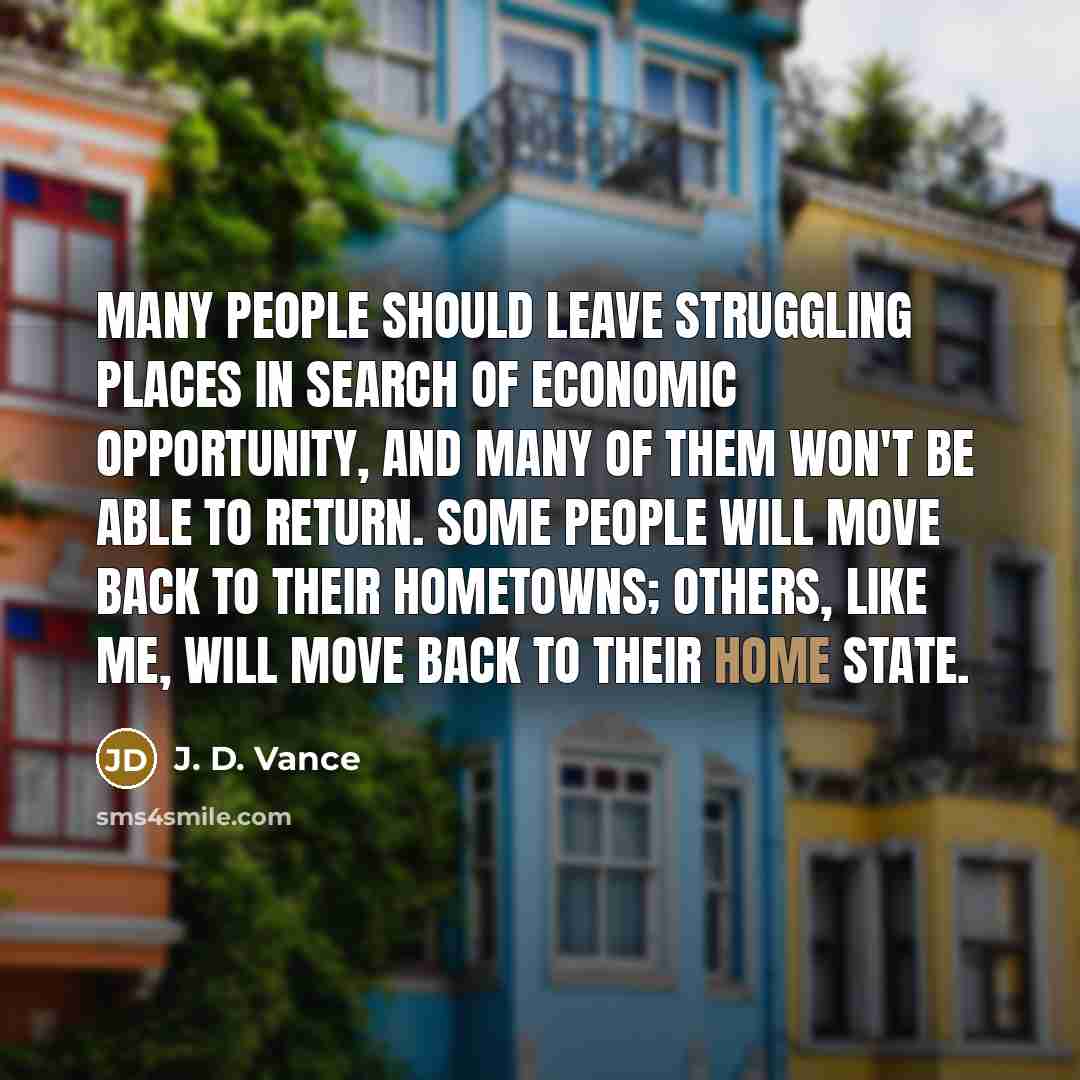 “Many people should leave struggling places in search of economic opportunity, and many of them won't be able to return. Some people will move back to their hometowns; others, like me, will move back to their home state.” quote by J. D. Vance