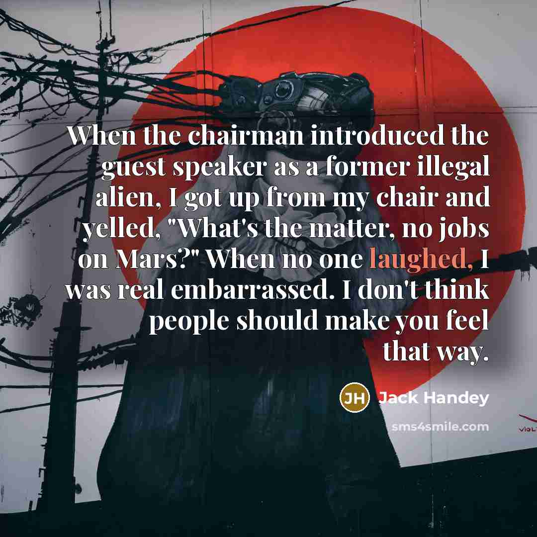 “When the chairman introduced the guest speaker as a former illegal alien, I got up from my chair and yelled, "What's the matter, no jobs on Mars?" When no one laughed, I was real embarrassed. I don't think people should make you feel that way.” quote by Jack Handey
