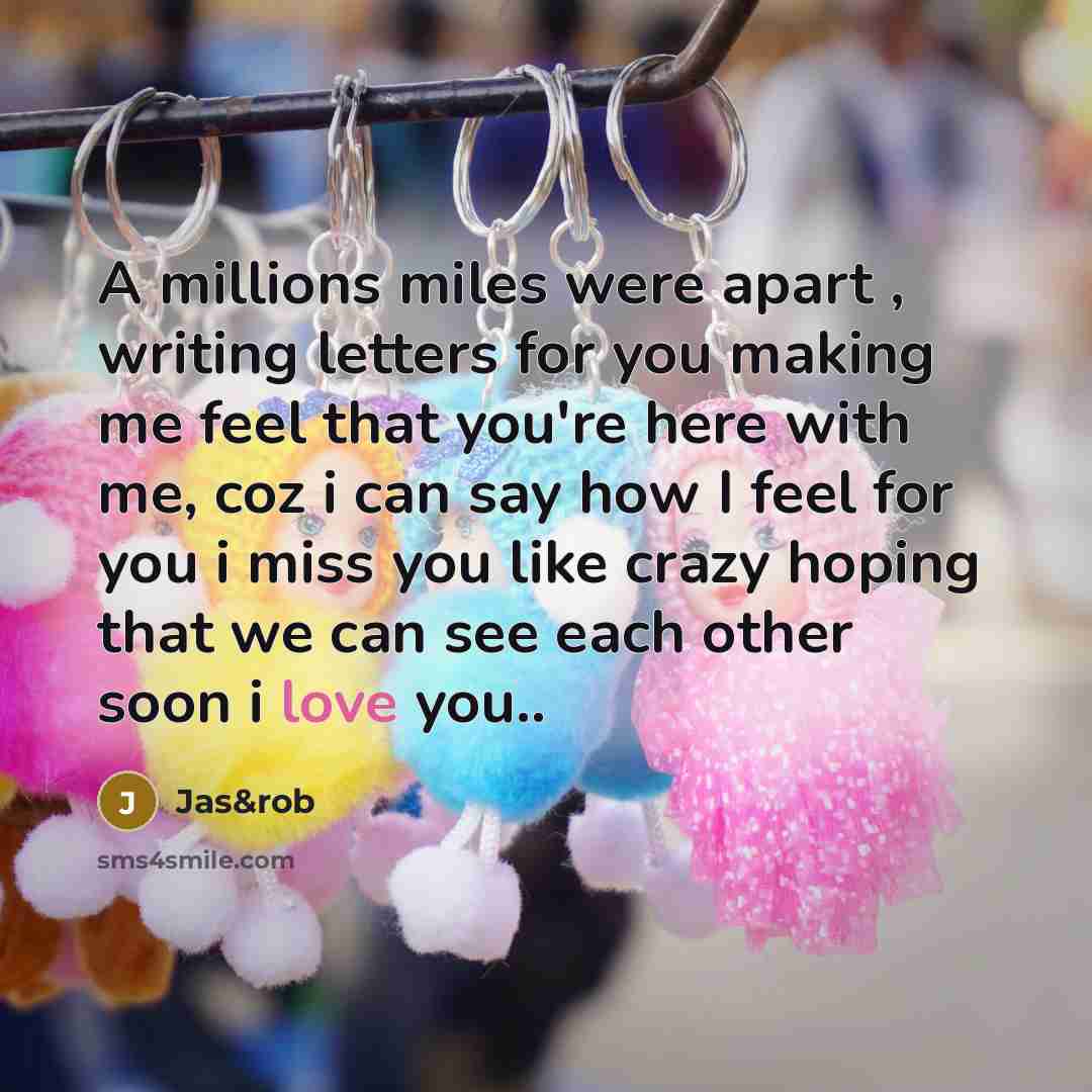 “A millions miles were apart , writing letters for you making me feel that you're here with me, coz i can say how I feel for you i miss you like crazy hoping that we can see each other soon i love you..” quote by Jas&rob