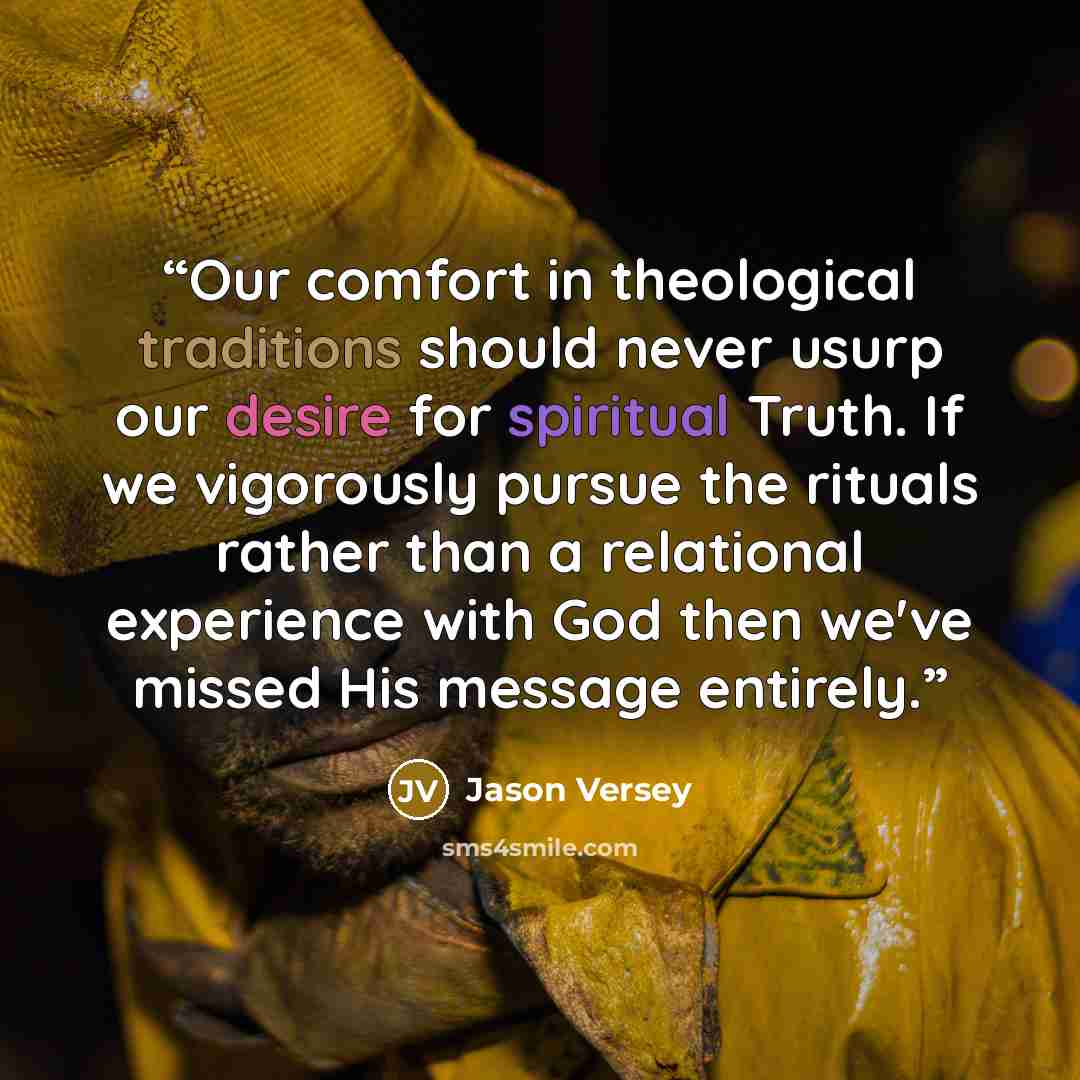 “Our comfort in theological traditions should never usurp our desire for spiritual Truth. If we vigorously pursue the rituals rather than a relational experience with God then we've missed His message entirely.” quote by Jason Versey