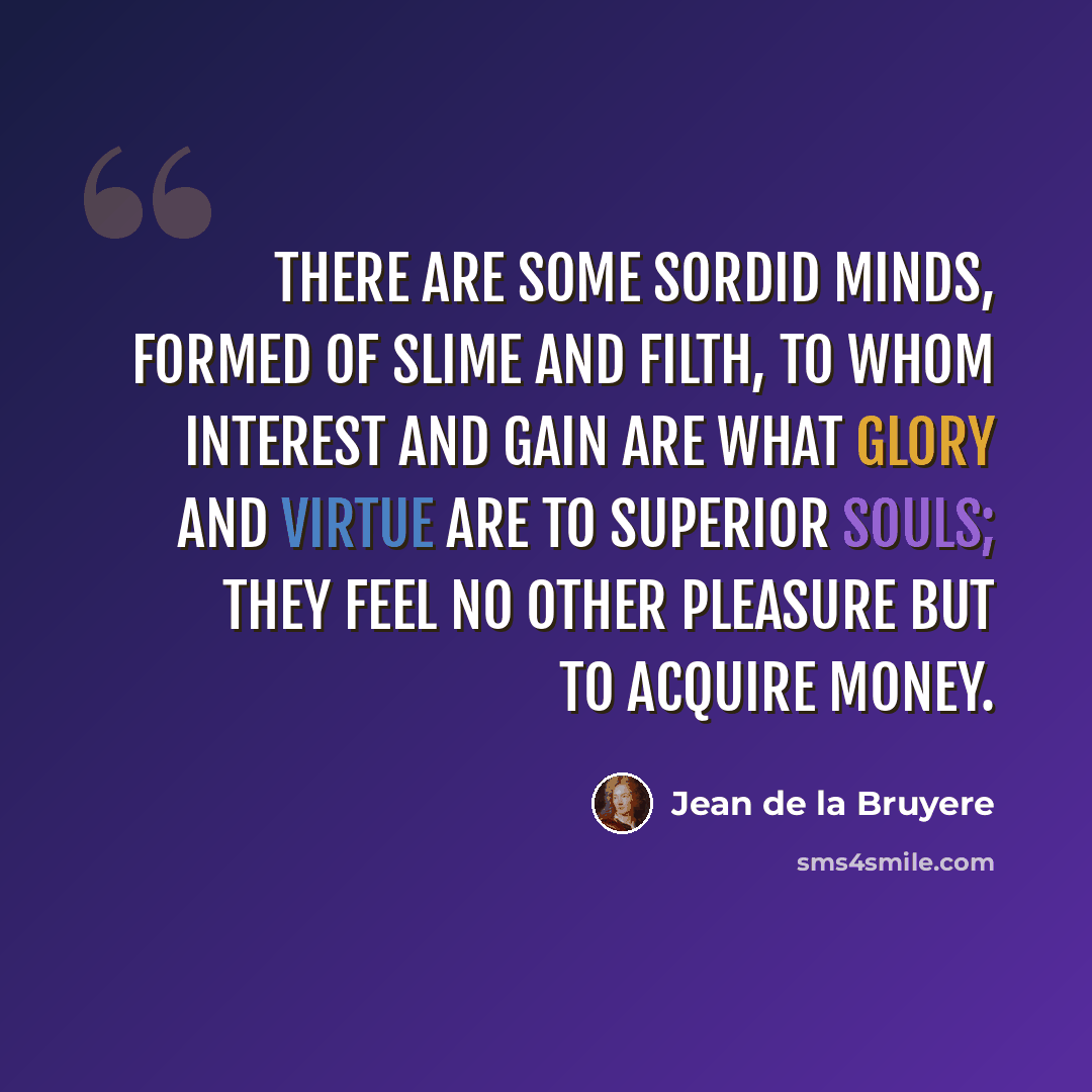 “There are some sordid minds, formed of slime and filth, to whom interest and gain are what glory and virtue are to superior souls; they feel no other pleasure but to acquire money.” quote by Jean de la Bruyere