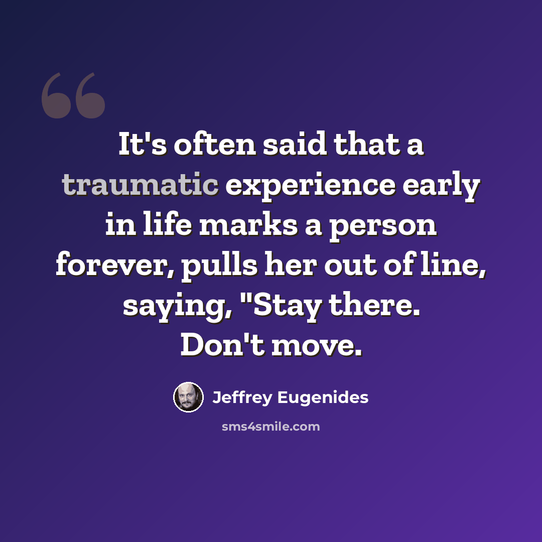 “It's often said that a traumatic experience early in life marks a person forever, pulls her out of line, saying, "Stay there. Don't move.” quote by Jeffrey Eugenides