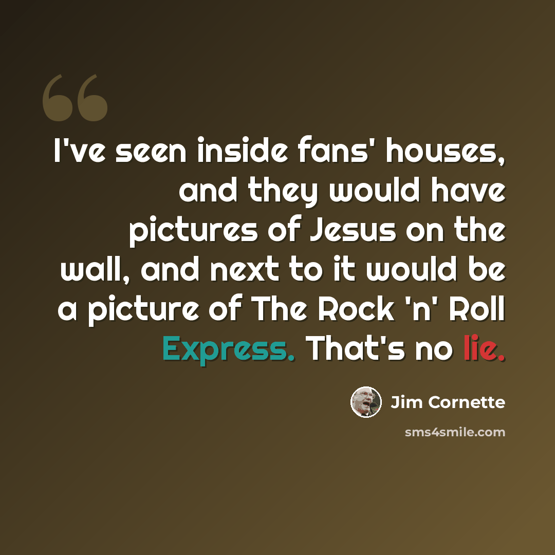 “I've seen inside fans' houses, and they would have pictures of Jesus on the wall, and next to it would be a picture of The Rock 'n' Roll Express. That's no lie.” quote by Jim Cornette