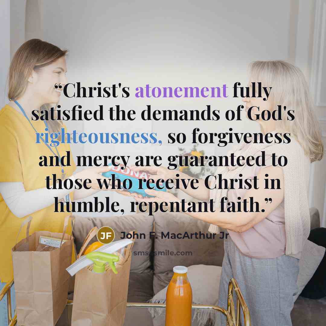 “Christ's atonement fully satisfied the demands of God's righteousness, so forgiveness and mercy are guaranteed to those who receive Christ in humble, repentant faith.” quote by John F. MacArthur Jr