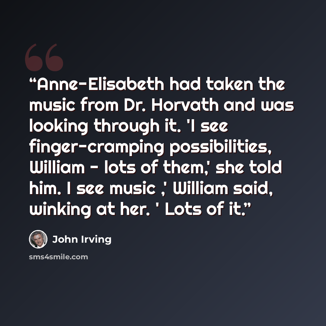 “Anne-Elisabeth had taken the music from Dr. Horvath and was looking through it. 'I see finger-cramping possibilities, William - lots of them,' she told him. I see music ,' William said, winking at her. ' Lots of it.” quote by John Irving