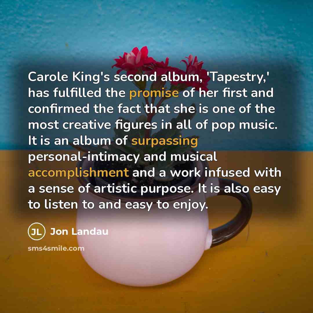 “Carole King's second album, 'Tapestry,' has fulfilled the promise of her first and confirmed the fact that she is one of the most creative figures in all of pop music. It is an album of surpassing personal-intimacy and musical accomplishment and a work infused with a sense of artistic purpose. It…” quote by Jon Landau