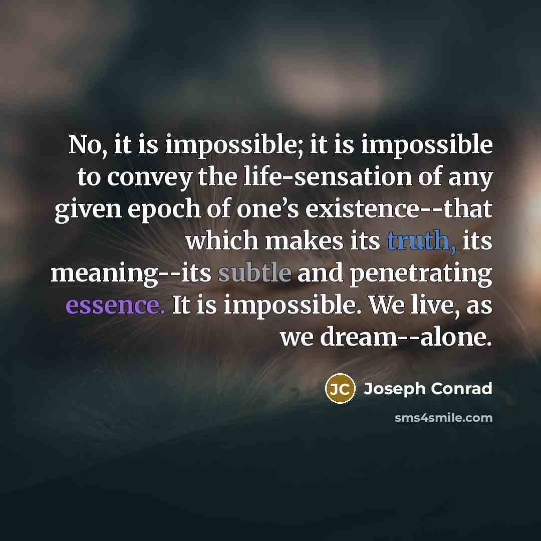 “No, it is impossible; it is impossible to convey the life-sensation of any given epoch of one’s existence--that which makes its truth, its meaning--its subtle and penetrating essence. It is impossible. We live, as we dream--alone.” quote by Joseph Conrad