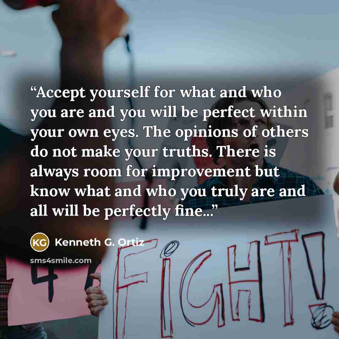 “Accept yourself for what and who you are and you will be perfect within your own eyes. The opinions of others do not make your truths. There is always room for improvement but know what and who you truly are and all will be perfectly fine...” quote by Kenneth G. Ortiz